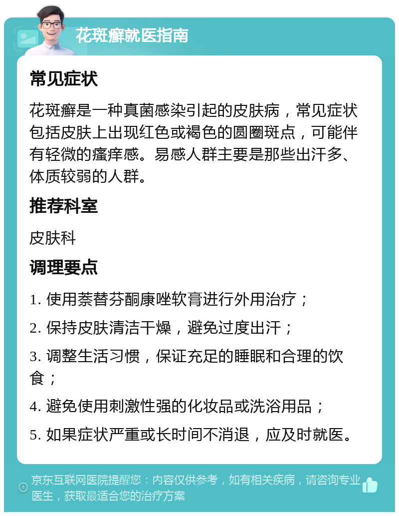 花斑癣就医指南 常见症状 花斑癣是一种真菌感染引起的皮肤病，常见症状包括皮肤上出现红色或褐色的圆圈斑点，可能伴有轻微的瘙痒感。易感人群主要是那些出汗多、体质较弱的人群。 推荐科室 皮肤科 调理要点 1. 使用萘替芬酮康唑软膏进行外用治疗； 2. 保持皮肤清洁干燥，避免过度出汗； 3. 调整生活习惯，保证充足的睡眠和合理的饮食； 4. 避免使用刺激性强的化妆品或洗浴用品； 5. 如果症状严重或长时间不消退，应及时就医。