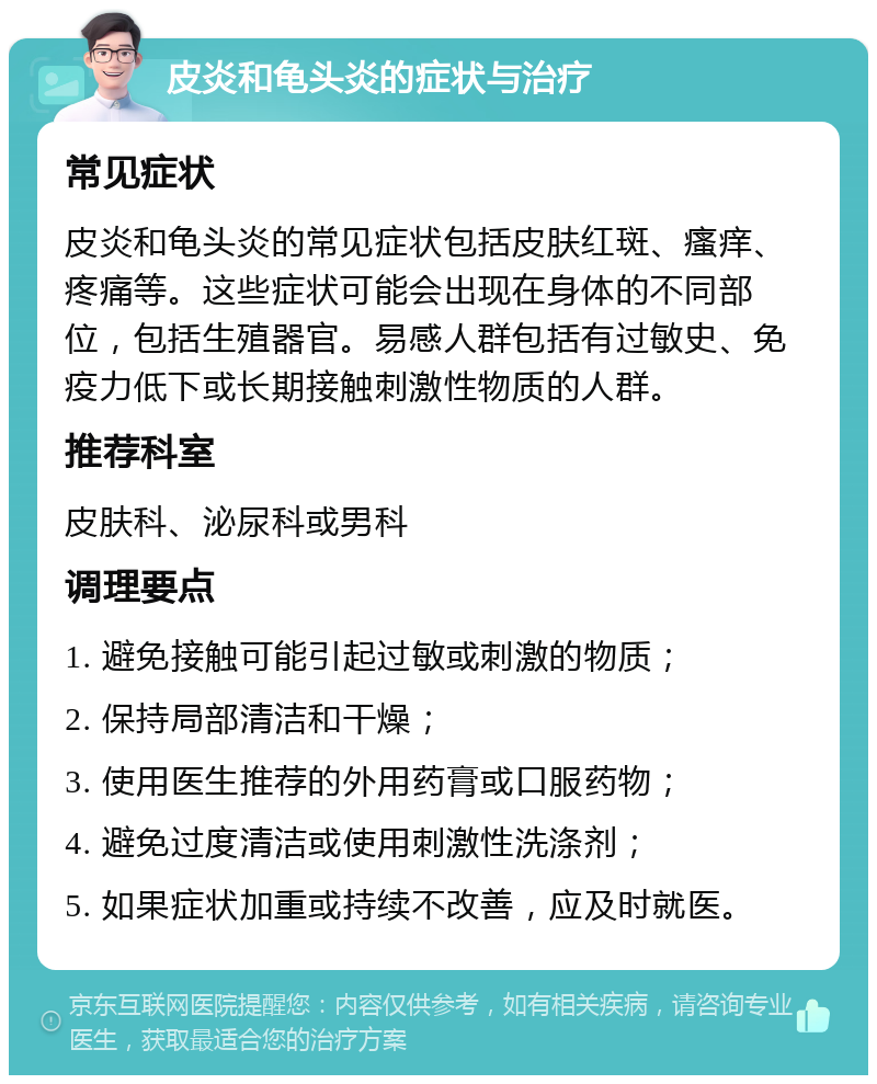 皮炎和龟头炎的症状与治疗 常见症状 皮炎和龟头炎的常见症状包括皮肤红斑、瘙痒、疼痛等。这些症状可能会出现在身体的不同部位，包括生殖器官。易感人群包括有过敏史、免疫力低下或长期接触刺激性物质的人群。 推荐科室 皮肤科、泌尿科或男科 调理要点 1. 避免接触可能引起过敏或刺激的物质； 2. 保持局部清洁和干燥； 3. 使用医生推荐的外用药膏或口服药物； 4. 避免过度清洁或使用刺激性洗涤剂； 5. 如果症状加重或持续不改善，应及时就医。