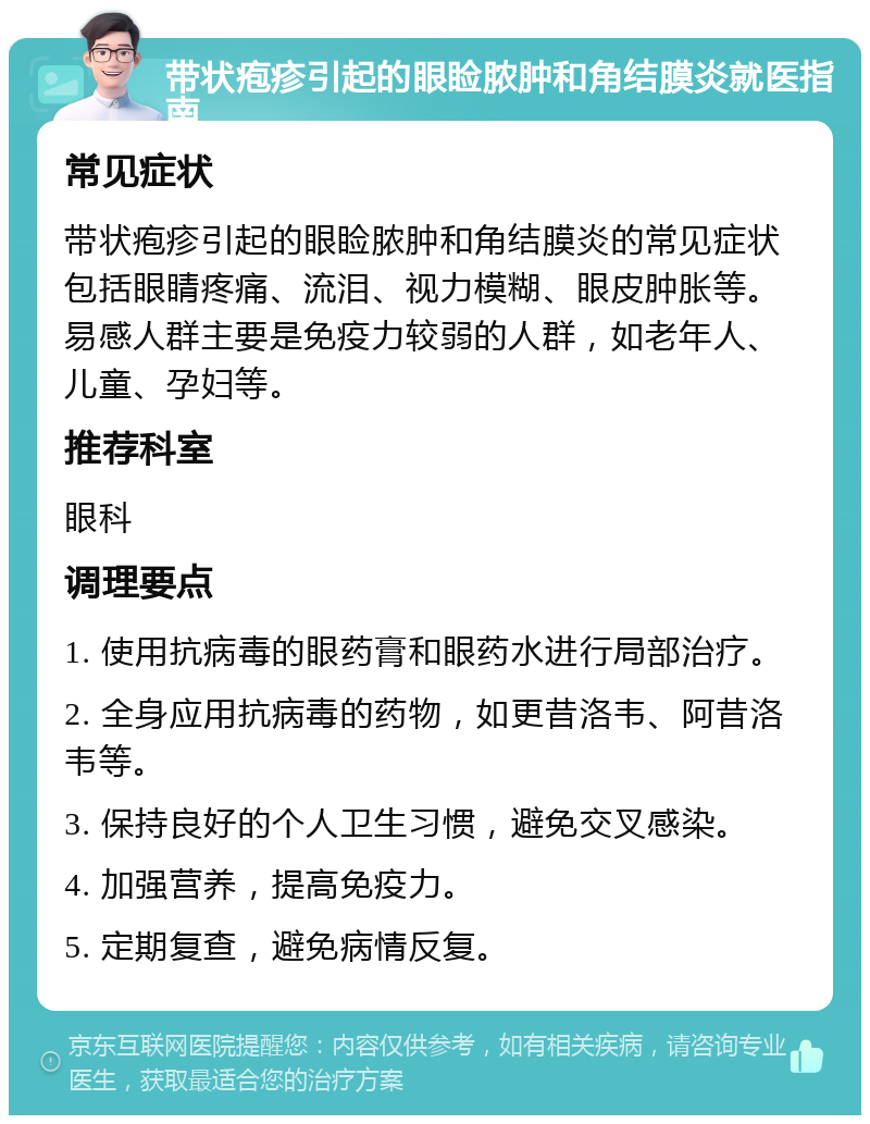 带状疱疹引起的眼睑脓肿和角结膜炎就医指南 常见症状 带状疱疹引起的眼睑脓肿和角结膜炎的常见症状包括眼睛疼痛、流泪、视力模糊、眼皮肿胀等。易感人群主要是免疫力较弱的人群，如老年人、儿童、孕妇等。 推荐科室 眼科 调理要点 1. 使用抗病毒的眼药膏和眼药水进行局部治疗。 2. 全身应用抗病毒的药物，如更昔洛韦、阿昔洛韦等。 3. 保持良好的个人卫生习惯，避免交叉感染。 4. 加强营养，提高免疫力。 5. 定期复查，避免病情反复。