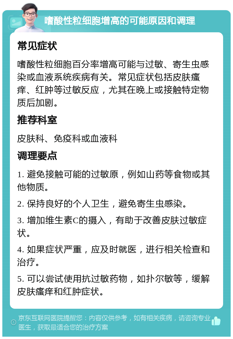 嗜酸性粒细胞增高的可能原因和调理 常见症状 嗜酸性粒细胞百分率增高可能与过敏、寄生虫感染或血液系统疾病有关。常见症状包括皮肤瘙痒、红肿等过敏反应，尤其在晚上或接触特定物质后加剧。 推荐科室 皮肤科、免疫科或血液科 调理要点 1. 避免接触可能的过敏原，例如山药等食物或其他物质。 2. 保持良好的个人卫生，避免寄生虫感染。 3. 增加维生素C的摄入，有助于改善皮肤过敏症状。 4. 如果症状严重，应及时就医，进行相关检查和治疗。 5. 可以尝试使用抗过敏药物，如扑尔敏等，缓解皮肤瘙痒和红肿症状。