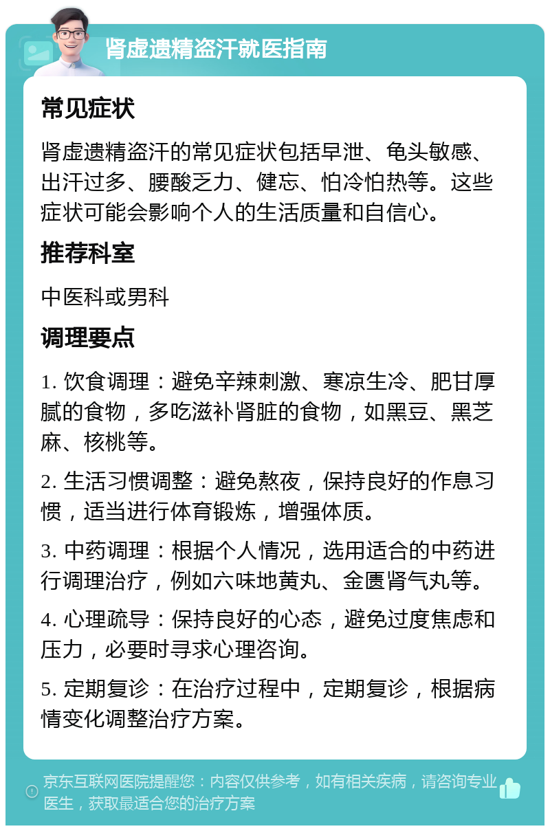 肾虚遗精盗汗就医指南 常见症状 肾虚遗精盗汗的常见症状包括早泄、龟头敏感、出汗过多、腰酸乏力、健忘、怕冷怕热等。这些症状可能会影响个人的生活质量和自信心。 推荐科室 中医科或男科 调理要点 1. 饮食调理：避免辛辣刺激、寒凉生冷、肥甘厚腻的食物，多吃滋补肾脏的食物，如黑豆、黑芝麻、核桃等。 2. 生活习惯调整：避免熬夜，保持良好的作息习惯，适当进行体育锻炼，增强体质。 3. 中药调理：根据个人情况，选用适合的中药进行调理治疗，例如六味地黄丸、金匮肾气丸等。 4. 心理疏导：保持良好的心态，避免过度焦虑和压力，必要时寻求心理咨询。 5. 定期复诊：在治疗过程中，定期复诊，根据病情变化调整治疗方案。