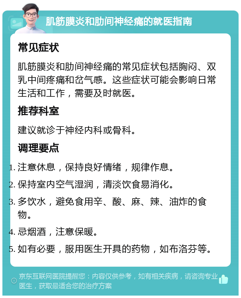 肌筋膜炎和肋间神经痛的就医指南 常见症状 肌筋膜炎和肋间神经痛的常见症状包括胸闷、双乳中间疼痛和岔气感。这些症状可能会影响日常生活和工作，需要及时就医。 推荐科室 建议就诊于神经内科或骨科。 调理要点 注意休息，保持良好情绪，规律作息。 保持室内空气湿润，清淡饮食易消化。 多饮水，避免食用辛、酸、麻、辣、油炸的食物。 忌烟酒，注意保暖。 如有必要，服用医生开具的药物，如布洛芬等。