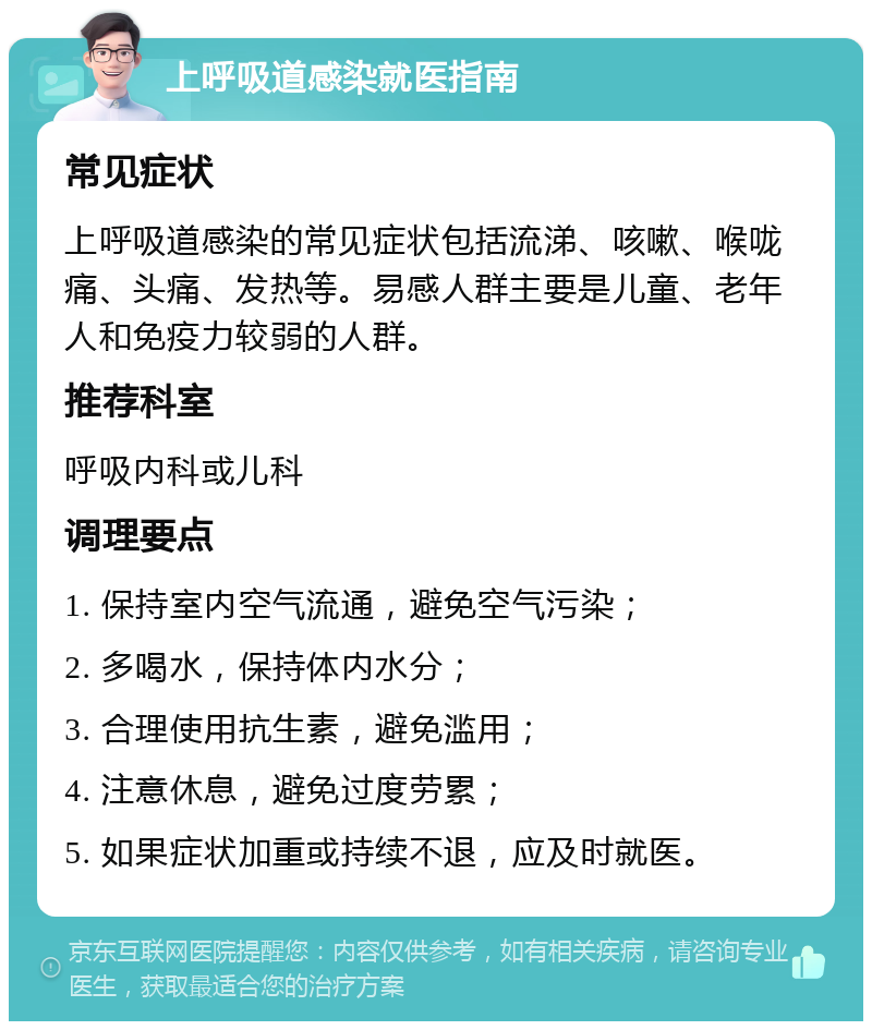 上呼吸道感染就医指南 常见症状 上呼吸道感染的常见症状包括流涕、咳嗽、喉咙痛、头痛、发热等。易感人群主要是儿童、老年人和免疫力较弱的人群。 推荐科室 呼吸内科或儿科 调理要点 1. 保持室内空气流通，避免空气污染； 2. 多喝水，保持体内水分； 3. 合理使用抗生素，避免滥用； 4. 注意休息，避免过度劳累； 5. 如果症状加重或持续不退，应及时就医。