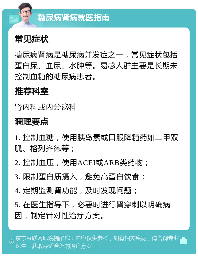 糖尿病肾病就医指南 常见症状 糖尿病肾病是糖尿病并发症之一，常见症状包括蛋白尿、血尿、水肿等。易感人群主要是长期未控制血糖的糖尿病患者。 推荐科室 肾内科或内分泌科 调理要点 1. 控制血糖，使用胰岛素或口服降糖药如二甲双胍、格列齐德等； 2. 控制血压，使用ACEI或ARB类药物； 3. 限制蛋白质摄入，避免高蛋白饮食； 4. 定期监测肾功能，及时发现问题； 5. 在医生指导下，必要时进行肾穿刺以明确病因，制定针对性治疗方案。