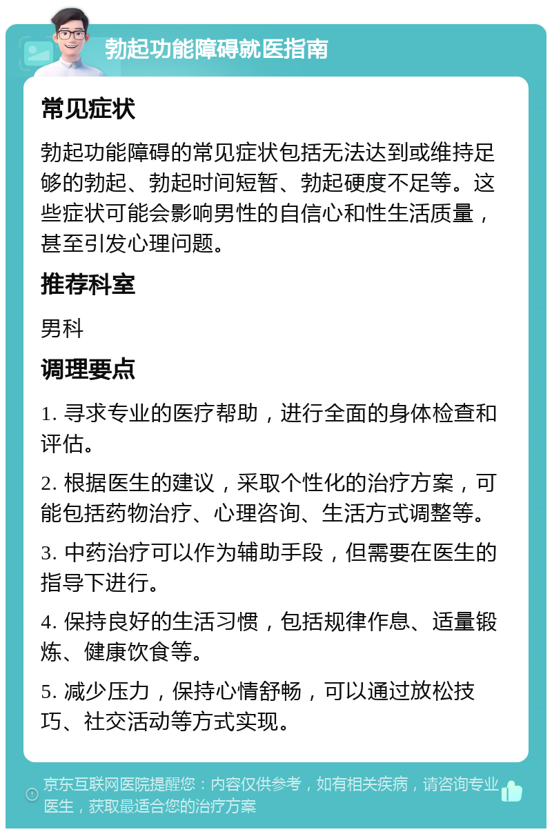 勃起功能障碍就医指南 常见症状 勃起功能障碍的常见症状包括无法达到或维持足够的勃起、勃起时间短暂、勃起硬度不足等。这些症状可能会影响男性的自信心和性生活质量，甚至引发心理问题。 推荐科室 男科 调理要点 1. 寻求专业的医疗帮助，进行全面的身体检查和评估。 2. 根据医生的建议，采取个性化的治疗方案，可能包括药物治疗、心理咨询、生活方式调整等。 3. 中药治疗可以作为辅助手段，但需要在医生的指导下进行。 4. 保持良好的生活习惯，包括规律作息、适量锻炼、健康饮食等。 5. 减少压力，保持心情舒畅，可以通过放松技巧、社交活动等方式实现。