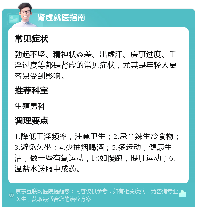 肾虚就医指南 常见症状 勃起不坚、精神状态差、出虚汗、房事过度、手淫过度等都是肾虚的常见症状，尤其是年轻人更容易受到影响。 推荐科室 生殖男科 调理要点 1.降低手淫频率，注意卫生；2.忌辛辣生冷食物；3.避免久坐；4.少抽烟喝酒；5.多运动，健康生活，做一些有氧运动，比如慢跑，提肛运动；6.温盐水送服中成药。