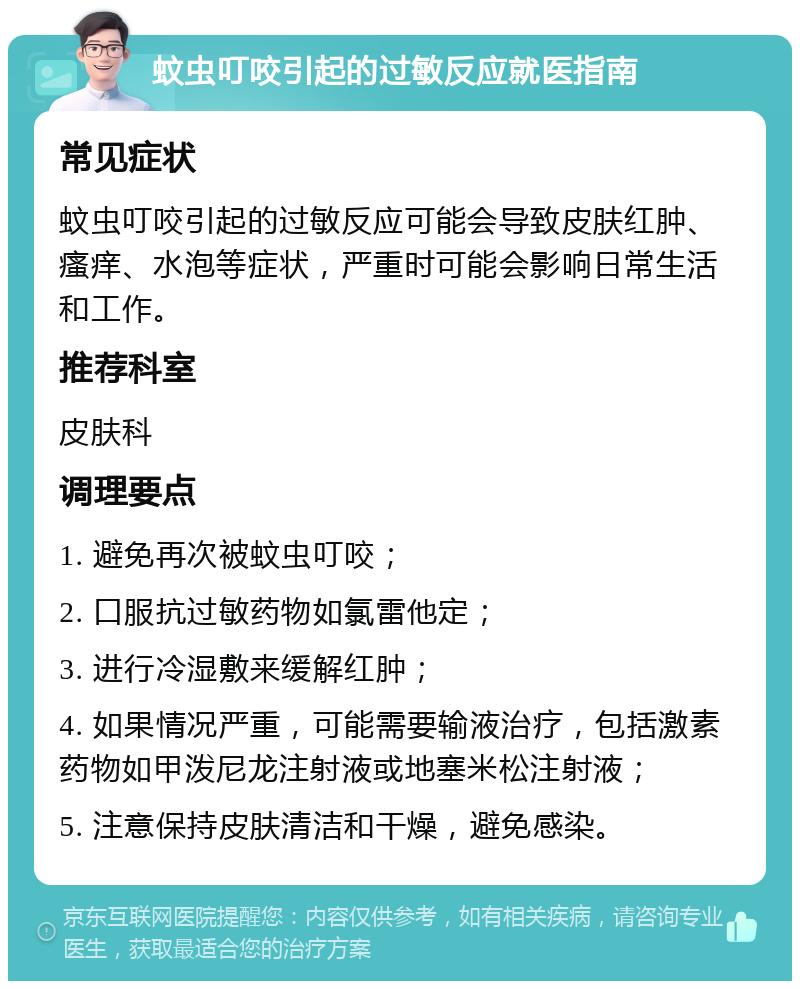 蚊虫叮咬引起的过敏反应就医指南 常见症状 蚊虫叮咬引起的过敏反应可能会导致皮肤红肿、瘙痒、水泡等症状，严重时可能会影响日常生活和工作。 推荐科室 皮肤科 调理要点 1. 避免再次被蚊虫叮咬； 2. 口服抗过敏药物如氯雷他定； 3. 进行冷湿敷来缓解红肿； 4. 如果情况严重，可能需要输液治疗，包括激素药物如甲泼尼龙注射液或地塞米松注射液； 5. 注意保持皮肤清洁和干燥，避免感染。