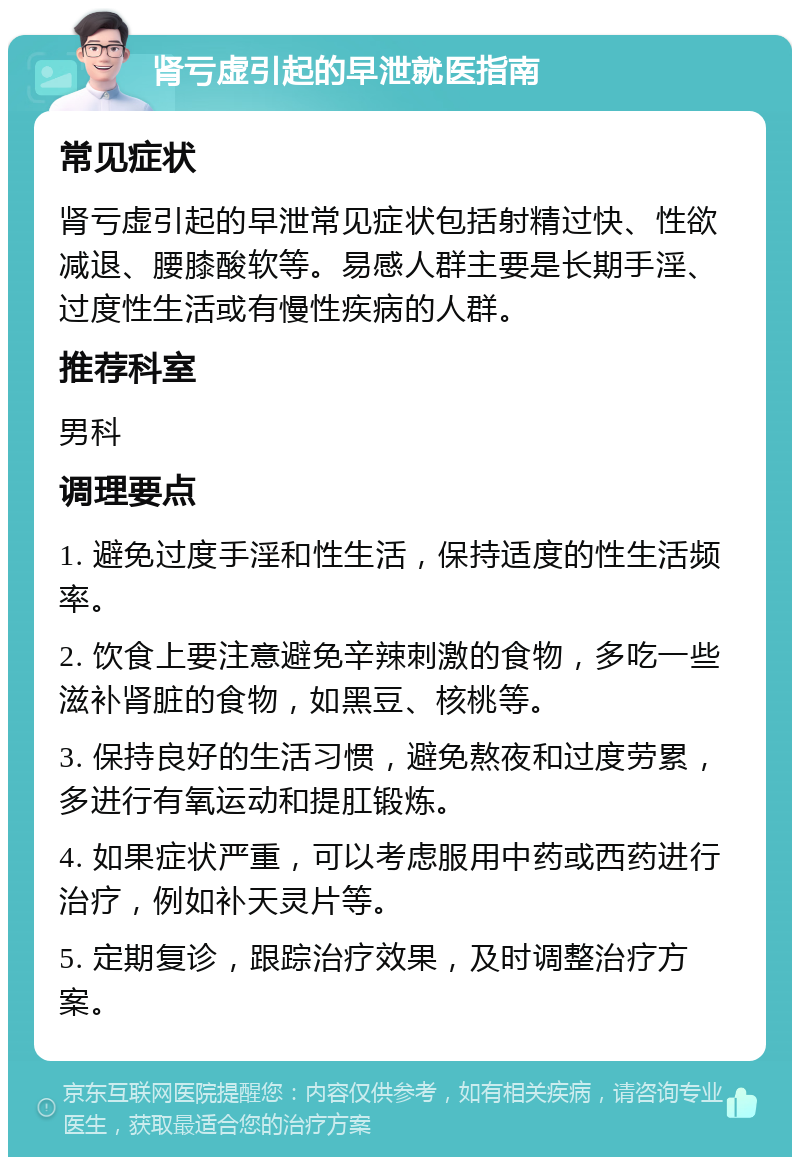 肾亏虚引起的早泄就医指南 常见症状 肾亏虚引起的早泄常见症状包括射精过快、性欲减退、腰膝酸软等。易感人群主要是长期手淫、过度性生活或有慢性疾病的人群。 推荐科室 男科 调理要点 1. 避免过度手淫和性生活，保持适度的性生活频率。 2. 饮食上要注意避免辛辣刺激的食物，多吃一些滋补肾脏的食物，如黑豆、核桃等。 3. 保持良好的生活习惯，避免熬夜和过度劳累，多进行有氧运动和提肛锻炼。 4. 如果症状严重，可以考虑服用中药或西药进行治疗，例如补天灵片等。 5. 定期复诊，跟踪治疗效果，及时调整治疗方案。