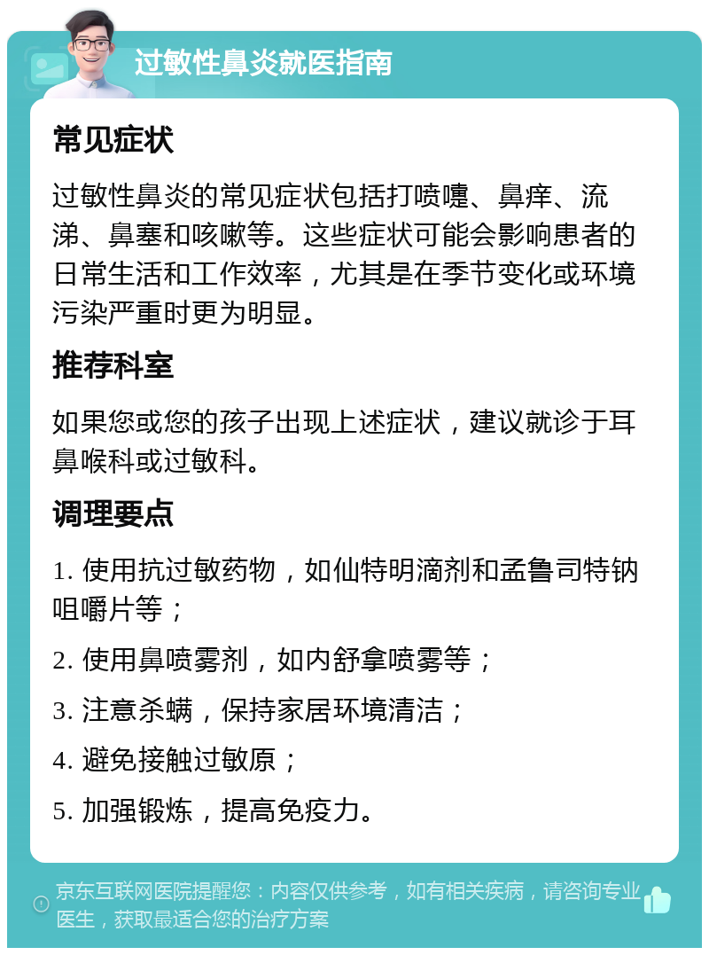 过敏性鼻炎就医指南 常见症状 过敏性鼻炎的常见症状包括打喷嚏、鼻痒、流涕、鼻塞和咳嗽等。这些症状可能会影响患者的日常生活和工作效率，尤其是在季节变化或环境污染严重时更为明显。 推荐科室 如果您或您的孩子出现上述症状，建议就诊于耳鼻喉科或过敏科。 调理要点 1. 使用抗过敏药物，如仙特明滴剂和孟鲁司特钠咀嚼片等； 2. 使用鼻喷雾剂，如内舒拿喷雾等； 3. 注意杀螨，保持家居环境清洁； 4. 避免接触过敏原； 5. 加强锻炼，提高免疫力。