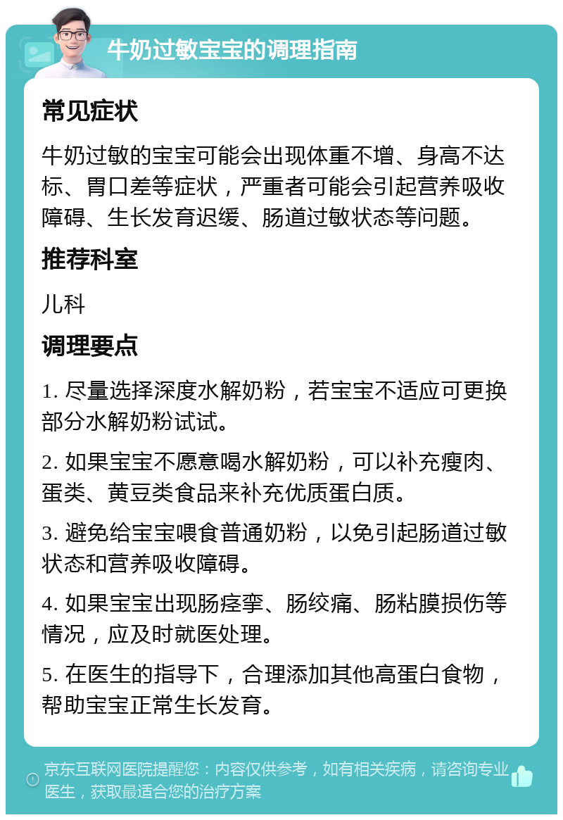 牛奶过敏宝宝的调理指南 常见症状 牛奶过敏的宝宝可能会出现体重不增、身高不达标、胃口差等症状，严重者可能会引起营养吸收障碍、生长发育迟缓、肠道过敏状态等问题。 推荐科室 儿科 调理要点 1. 尽量选择深度水解奶粉，若宝宝不适应可更换部分水解奶粉试试。 2. 如果宝宝不愿意喝水解奶粉，可以补充瘦肉、蛋类、黄豆类食品来补充优质蛋白质。 3. 避免给宝宝喂食普通奶粉，以免引起肠道过敏状态和营养吸收障碍。 4. 如果宝宝出现肠痉挛、肠绞痛、肠粘膜损伤等情况，应及时就医处理。 5. 在医生的指导下，合理添加其他高蛋白食物，帮助宝宝正常生长发育。