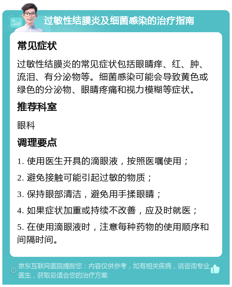 过敏性结膜炎及细菌感染的治疗指南 常见症状 过敏性结膜炎的常见症状包括眼睛痒、红、肿、流泪、有分泌物等。细菌感染可能会导致黄色或绿色的分泌物、眼睛疼痛和视力模糊等症状。 推荐科室 眼科 调理要点 1. 使用医生开具的滴眼液，按照医嘱使用； 2. 避免接触可能引起过敏的物质； 3. 保持眼部清洁，避免用手揉眼睛； 4. 如果症状加重或持续不改善，应及时就医； 5. 在使用滴眼液时，注意每种药物的使用顺序和间隔时间。