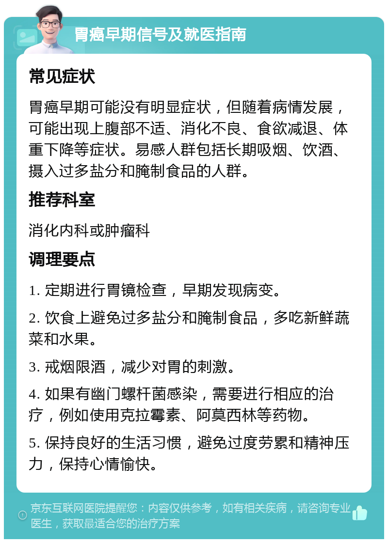 胃癌早期信号及就医指南 常见症状 胃癌早期可能没有明显症状，但随着病情发展，可能出现上腹部不适、消化不良、食欲减退、体重下降等症状。易感人群包括长期吸烟、饮酒、摄入过多盐分和腌制食品的人群。 推荐科室 消化内科或肿瘤科 调理要点 1. 定期进行胃镜检查，早期发现病变。 2. 饮食上避免过多盐分和腌制食品，多吃新鲜蔬菜和水果。 3. 戒烟限酒，减少对胃的刺激。 4. 如果有幽门螺杆菌感染，需要进行相应的治疗，例如使用克拉霉素、阿莫西林等药物。 5. 保持良好的生活习惯，避免过度劳累和精神压力，保持心情愉快。