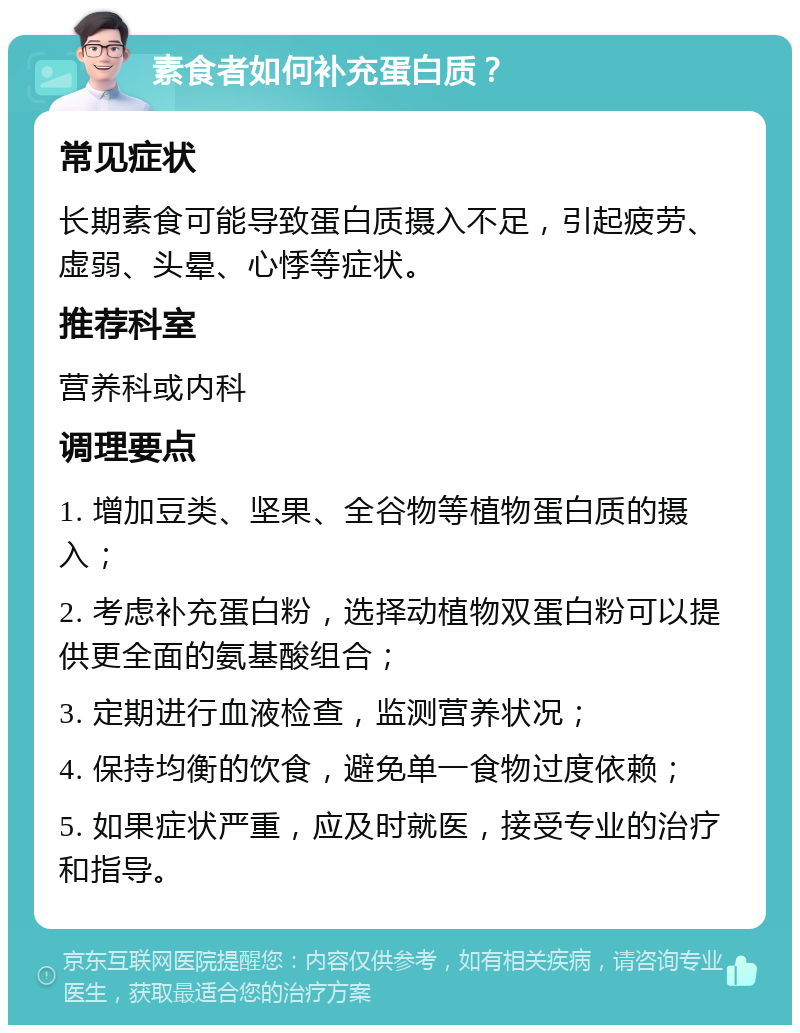 素食者如何补充蛋白质？ 常见症状 长期素食可能导致蛋白质摄入不足，引起疲劳、虚弱、头晕、心悸等症状。 推荐科室 营养科或内科 调理要点 1. 增加豆类、坚果、全谷物等植物蛋白质的摄入； 2. 考虑补充蛋白粉，选择动植物双蛋白粉可以提供更全面的氨基酸组合； 3. 定期进行血液检查，监测营养状况； 4. 保持均衡的饮食，避免单一食物过度依赖； 5. 如果症状严重，应及时就医，接受专业的治疗和指导。