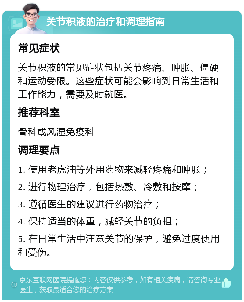 关节积液的治疗和调理指南 常见症状 关节积液的常见症状包括关节疼痛、肿胀、僵硬和运动受限。这些症状可能会影响到日常生活和工作能力，需要及时就医。 推荐科室 骨科或风湿免疫科 调理要点 1. 使用老虎油等外用药物来减轻疼痛和肿胀； 2. 进行物理治疗，包括热敷、冷敷和按摩； 3. 遵循医生的建议进行药物治疗； 4. 保持适当的体重，减轻关节的负担； 5. 在日常生活中注意关节的保护，避免过度使用和受伤。