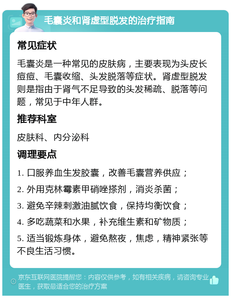 毛囊炎和肾虚型脱发的治疗指南 常见症状 毛囊炎是一种常见的皮肤病，主要表现为头皮长痘痘、毛囊收缩、头发脱落等症状。肾虚型脱发则是指由于肾气不足导致的头发稀疏、脱落等问题，常见于中年人群。 推荐科室 皮肤科、内分泌科 调理要点 1. 口服养血生发胶囊，改善毛囊营养供应； 2. 外用克林霉素甲硝唑搽剂，消炎杀菌； 3. 避免辛辣刺激油腻饮食，保持均衡饮食； 4. 多吃蔬菜和水果，补充维生素和矿物质； 5. 适当锻炼身体，避免熬夜，焦虑，精神紧张等不良生活习惯。