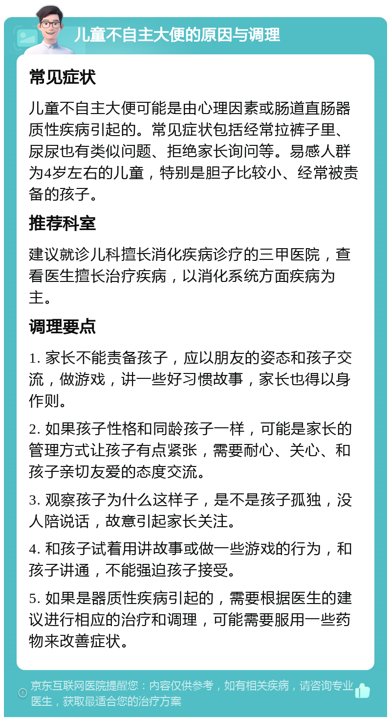 儿童不自主大便的原因与调理 常见症状 儿童不自主大便可能是由心理因素或肠道直肠器质性疾病引起的。常见症状包括经常拉裤子里、尿尿也有类似问题、拒绝家长询问等。易感人群为4岁左右的儿童，特别是胆子比较小、经常被责备的孩子。 推荐科室 建议就诊儿科擅长消化疾病诊疗的三甲医院，查看医生擅长治疗疾病，以消化系统方面疾病为主。 调理要点 1. 家长不能责备孩子，应以朋友的姿态和孩子交流，做游戏，讲一些好习惯故事，家长也得以身作则。 2. 如果孩子性格和同龄孩子一样，可能是家长的管理方式让孩子有点紧张，需要耐心、关心、和孩子亲切友爱的态度交流。 3. 观察孩子为什么这样子，是不是孩子孤独，没人陪说话，故意引起家长关注。 4. 和孩子试着用讲故事或做一些游戏的行为，和孩子讲通，不能强迫孩子接受。 5. 如果是器质性疾病引起的，需要根据医生的建议进行相应的治疗和调理，可能需要服用一些药物来改善症状。