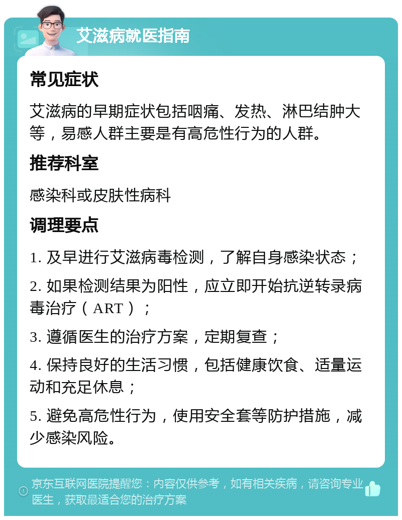 艾滋病就医指南 常见症状 艾滋病的早期症状包括咽痛、发热、淋巴结肿大等，易感人群主要是有高危性行为的人群。 推荐科室 感染科或皮肤性病科 调理要点 1. 及早进行艾滋病毒检测，了解自身感染状态； 2. 如果检测结果为阳性，应立即开始抗逆转录病毒治疗（ART）； 3. 遵循医生的治疗方案，定期复查； 4. 保持良好的生活习惯，包括健康饮食、适量运动和充足休息； 5. 避免高危性行为，使用安全套等防护措施，减少感染风险。