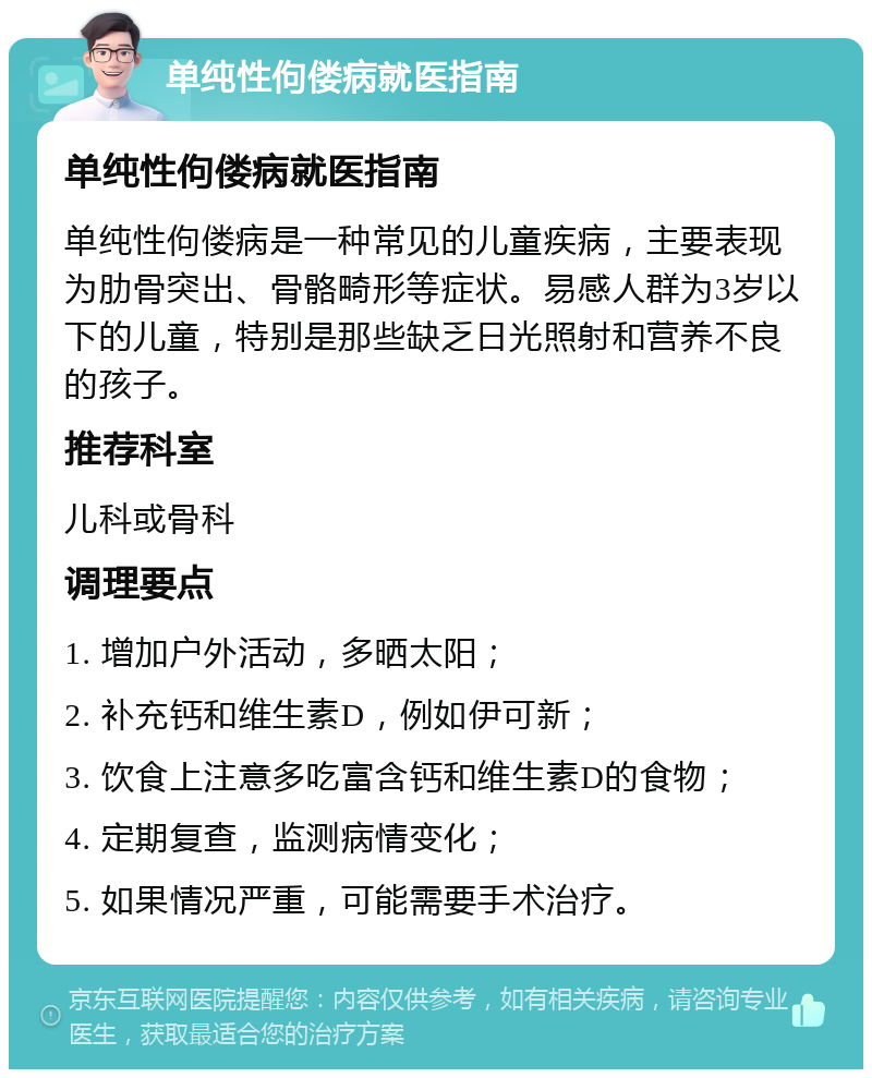 单纯性佝偻病就医指南 单纯性佝偻病就医指南 单纯性佝偻病是一种常见的儿童疾病，主要表现为肋骨突出、骨骼畸形等症状。易感人群为3岁以下的儿童，特别是那些缺乏日光照射和营养不良的孩子。 推荐科室 儿科或骨科 调理要点 1. 增加户外活动，多晒太阳； 2. 补充钙和维生素D，例如伊可新； 3. 饮食上注意多吃富含钙和维生素D的食物； 4. 定期复查，监测病情变化； 5. 如果情况严重，可能需要手术治疗。