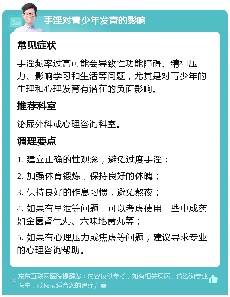 手淫对青少年发育的影响 常见症状 手淫频率过高可能会导致性功能障碍、精神压力、影响学习和生活等问题，尤其是对青少年的生理和心理发育有潜在的负面影响。 推荐科室 泌尿外科或心理咨询科室。 调理要点 1. 建立正确的性观念，避免过度手淫； 2. 加强体育锻炼，保持良好的体魄； 3. 保持良好的作息习惯，避免熬夜； 4. 如果有早泄等问题，可以考虑使用一些中成药如金匮肾气丸、六味地黄丸等； 5. 如果有心理压力或焦虑等问题，建议寻求专业的心理咨询帮助。