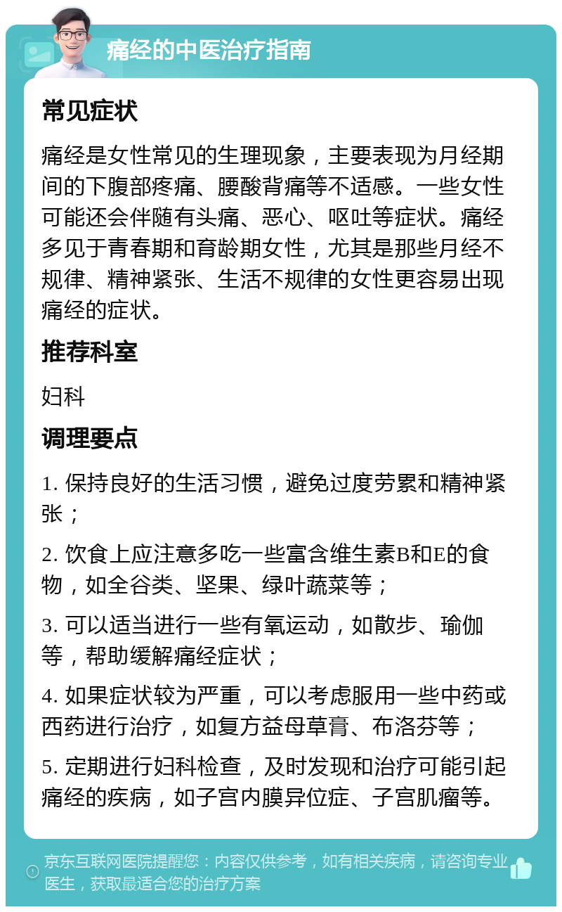 痛经的中医治疗指南 常见症状 痛经是女性常见的生理现象，主要表现为月经期间的下腹部疼痛、腰酸背痛等不适感。一些女性可能还会伴随有头痛、恶心、呕吐等症状。痛经多见于青春期和育龄期女性，尤其是那些月经不规律、精神紧张、生活不规律的女性更容易出现痛经的症状。 推荐科室 妇科 调理要点 1. 保持良好的生活习惯，避免过度劳累和精神紧张； 2. 饮食上应注意多吃一些富含维生素B和E的食物，如全谷类、坚果、绿叶蔬菜等； 3. 可以适当进行一些有氧运动，如散步、瑜伽等，帮助缓解痛经症状； 4. 如果症状较为严重，可以考虑服用一些中药或西药进行治疗，如复方益母草膏、布洛芬等； 5. 定期进行妇科检查，及时发现和治疗可能引起痛经的疾病，如子宫内膜异位症、子宫肌瘤等。