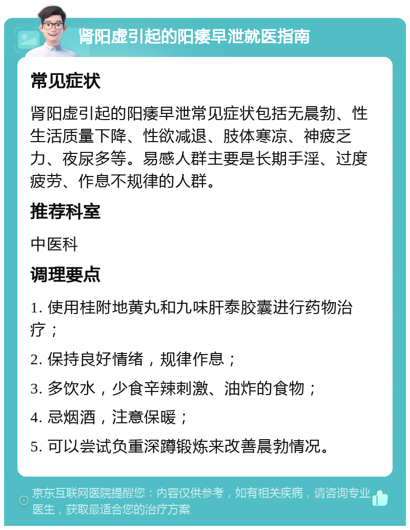 肾阳虚引起的阳痿早泄就医指南 常见症状 肾阳虚引起的阳痿早泄常见症状包括无晨勃、性生活质量下降、性欲减退、肢体寒凉、神疲乏力、夜尿多等。易感人群主要是长期手淫、过度疲劳、作息不规律的人群。 推荐科室 中医科 调理要点 1. 使用桂附地黄丸和九味肝泰胶囊进行药物治疗； 2. 保持良好情绪，规律作息； 3. 多饮水，少食辛辣刺激、油炸的食物； 4. 忌烟酒，注意保暖； 5. 可以尝试负重深蹲锻炼来改善晨勃情况。