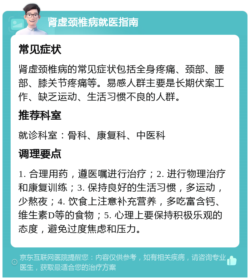 肾虚颈椎病就医指南 常见症状 肾虚颈椎病的常见症状包括全身疼痛、颈部、腰部、膝关节疼痛等。易感人群主要是长期伏案工作、缺乏运动、生活习惯不良的人群。 推荐科室 就诊科室：骨科、康复科、中医科 调理要点 1. 合理用药，遵医嘱进行治疗；2. 进行物理治疗和康复训练；3. 保持良好的生活习惯，多运动，少熬夜；4. 饮食上注意补充营养，多吃富含钙、维生素D等的食物；5. 心理上要保持积极乐观的态度，避免过度焦虑和压力。