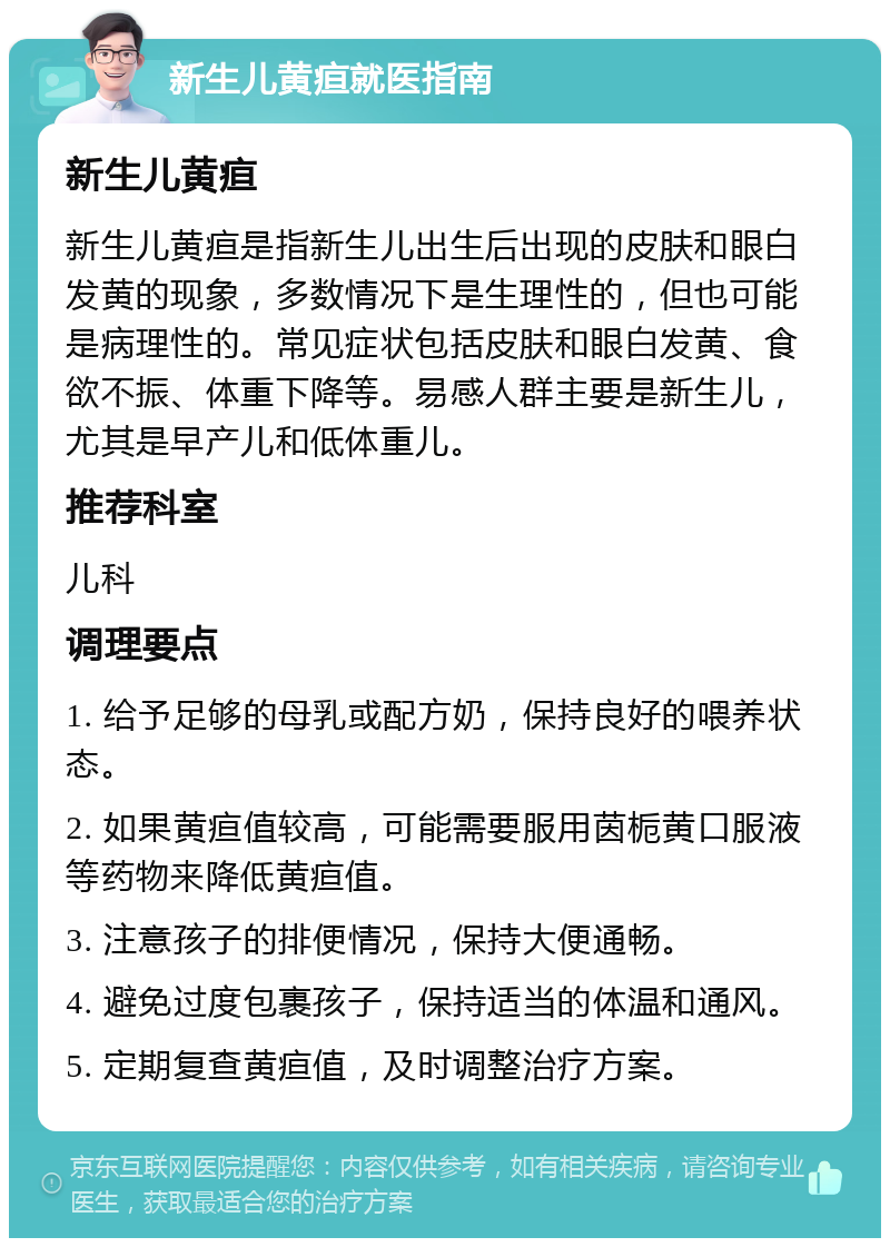 新生儿黄疸就医指南 新生儿黄疸 新生儿黄疸是指新生儿出生后出现的皮肤和眼白发黄的现象，多数情况下是生理性的，但也可能是病理性的。常见症状包括皮肤和眼白发黄、食欲不振、体重下降等。易感人群主要是新生儿，尤其是早产儿和低体重儿。 推荐科室 儿科 调理要点 1. 给予足够的母乳或配方奶，保持良好的喂养状态。 2. 如果黄疸值较高，可能需要服用茵栀黄口服液等药物来降低黄疸值。 3. 注意孩子的排便情况，保持大便通畅。 4. 避免过度包裹孩子，保持适当的体温和通风。 5. 定期复查黄疸值，及时调整治疗方案。