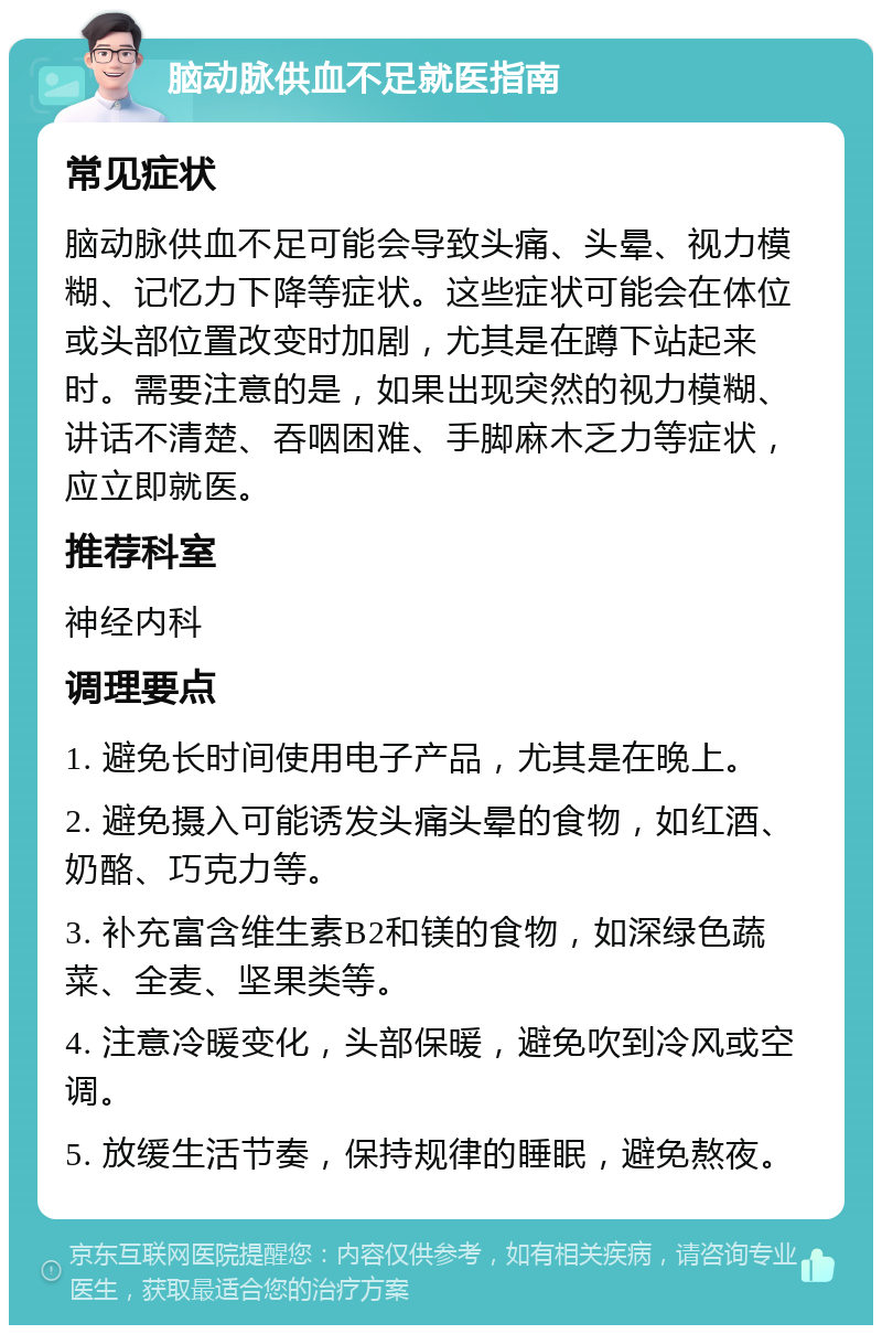 脑动脉供血不足就医指南 常见症状 脑动脉供血不足可能会导致头痛、头晕、视力模糊、记忆力下降等症状。这些症状可能会在体位或头部位置改变时加剧，尤其是在蹲下站起来时。需要注意的是，如果出现突然的视力模糊、讲话不清楚、吞咽困难、手脚麻木乏力等症状，应立即就医。 推荐科室 神经内科 调理要点 1. 避免长时间使用电子产品，尤其是在晚上。 2. 避免摄入可能诱发头痛头晕的食物，如红酒、奶酪、巧克力等。 3. 补充富含维生素B2和镁的食物，如深绿色蔬菜、全麦、坚果类等。 4. 注意冷暖变化，头部保暖，避免吹到冷风或空调。 5. 放缓生活节奏，保持规律的睡眠，避免熬夜。