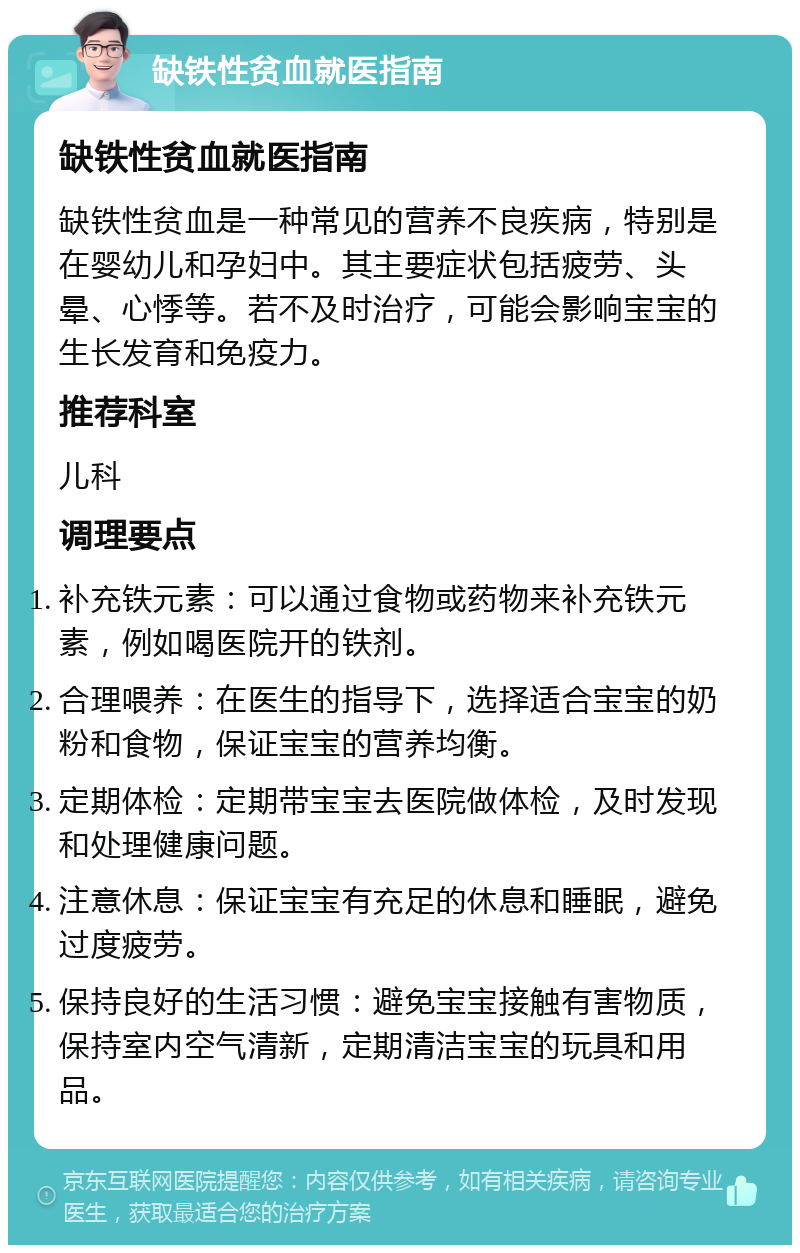 缺铁性贫血就医指南 缺铁性贫血就医指南 缺铁性贫血是一种常见的营养不良疾病，特别是在婴幼儿和孕妇中。其主要症状包括疲劳、头晕、心悸等。若不及时治疗，可能会影响宝宝的生长发育和免疫力。 推荐科室 儿科 调理要点 补充铁元素：可以通过食物或药物来补充铁元素，例如喝医院开的铁剂。 合理喂养：在医生的指导下，选择适合宝宝的奶粉和食物，保证宝宝的营养均衡。 定期体检：定期带宝宝去医院做体检，及时发现和处理健康问题。 注意休息：保证宝宝有充足的休息和睡眠，避免过度疲劳。 保持良好的生活习惯：避免宝宝接触有害物质，保持室内空气清新，定期清洁宝宝的玩具和用品。