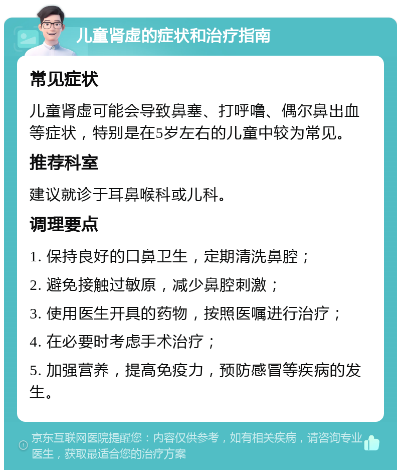 儿童肾虚的症状和治疗指南 常见症状 儿童肾虚可能会导致鼻塞、打呼噜、偶尔鼻出血等症状，特别是在5岁左右的儿童中较为常见。 推荐科室 建议就诊于耳鼻喉科或儿科。 调理要点 1. 保持良好的口鼻卫生，定期清洗鼻腔； 2. 避免接触过敏原，减少鼻腔刺激； 3. 使用医生开具的药物，按照医嘱进行治疗； 4. 在必要时考虑手术治疗； 5. 加强营养，提高免疫力，预防感冒等疾病的发生。