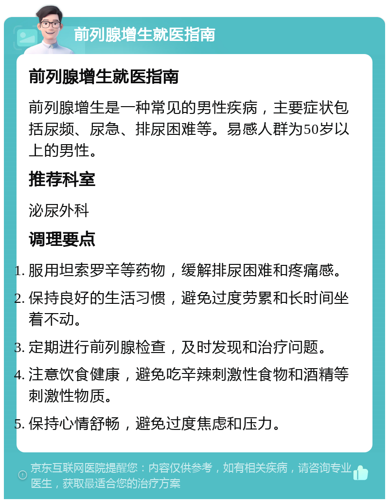 前列腺增生就医指南 前列腺增生就医指南 前列腺增生是一种常见的男性疾病，主要症状包括尿频、尿急、排尿困难等。易感人群为50岁以上的男性。 推荐科室 泌尿外科 调理要点 服用坦索罗辛等药物，缓解排尿困难和疼痛感。 保持良好的生活习惯，避免过度劳累和长时间坐着不动。 定期进行前列腺检查，及时发现和治疗问题。 注意饮食健康，避免吃辛辣刺激性食物和酒精等刺激性物质。 保持心情舒畅，避免过度焦虑和压力。