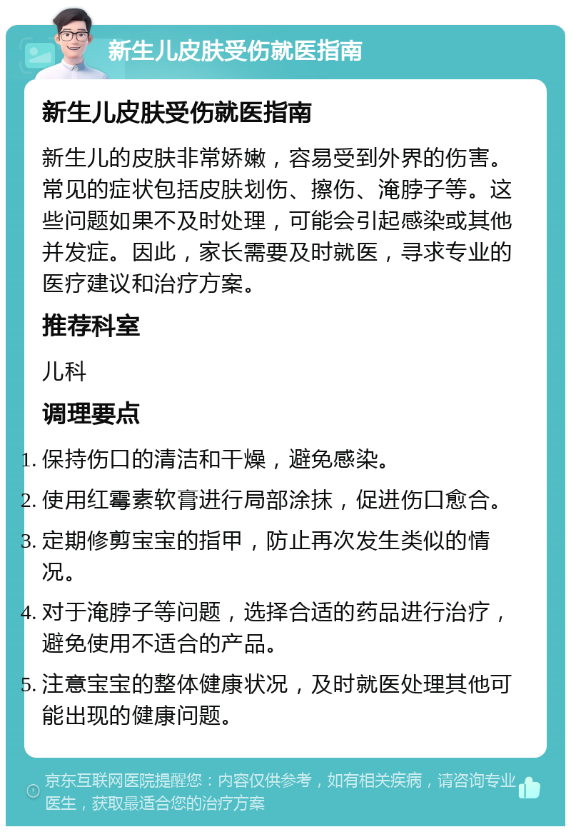 新生儿皮肤受伤就医指南 新生儿皮肤受伤就医指南 新生儿的皮肤非常娇嫩，容易受到外界的伤害。常见的症状包括皮肤划伤、擦伤、淹脖子等。这些问题如果不及时处理，可能会引起感染或其他并发症。因此，家长需要及时就医，寻求专业的医疗建议和治疗方案。 推荐科室 儿科 调理要点 保持伤口的清洁和干燥，避免感染。 使用红霉素软膏进行局部涂抹，促进伤口愈合。 定期修剪宝宝的指甲，防止再次发生类似的情况。 对于淹脖子等问题，选择合适的药品进行治疗，避免使用不适合的产品。 注意宝宝的整体健康状况，及时就医处理其他可能出现的健康问题。