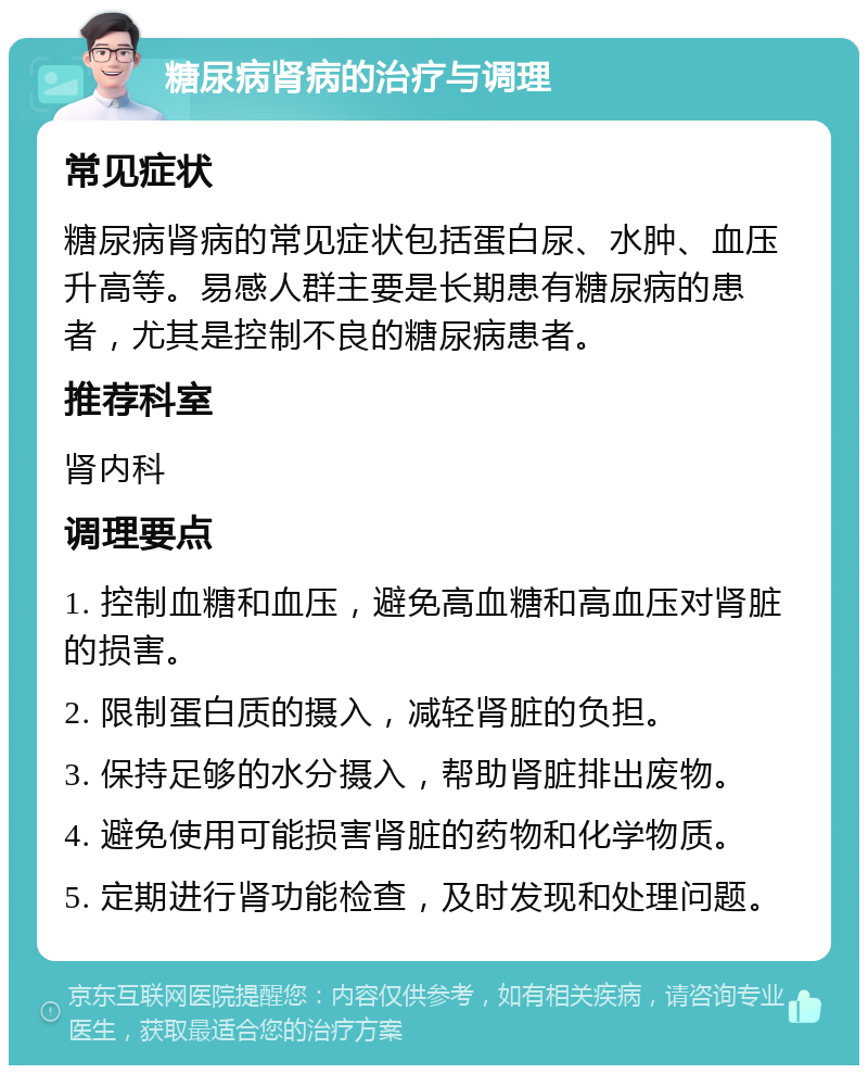 糖尿病肾病的治疗与调理 常见症状 糖尿病肾病的常见症状包括蛋白尿、水肿、血压升高等。易感人群主要是长期患有糖尿病的患者，尤其是控制不良的糖尿病患者。 推荐科室 肾内科 调理要点 1. 控制血糖和血压，避免高血糖和高血压对肾脏的损害。 2. 限制蛋白质的摄入，减轻肾脏的负担。 3. 保持足够的水分摄入，帮助肾脏排出废物。 4. 避免使用可能损害肾脏的药物和化学物质。 5. 定期进行肾功能检查，及时发现和处理问题。