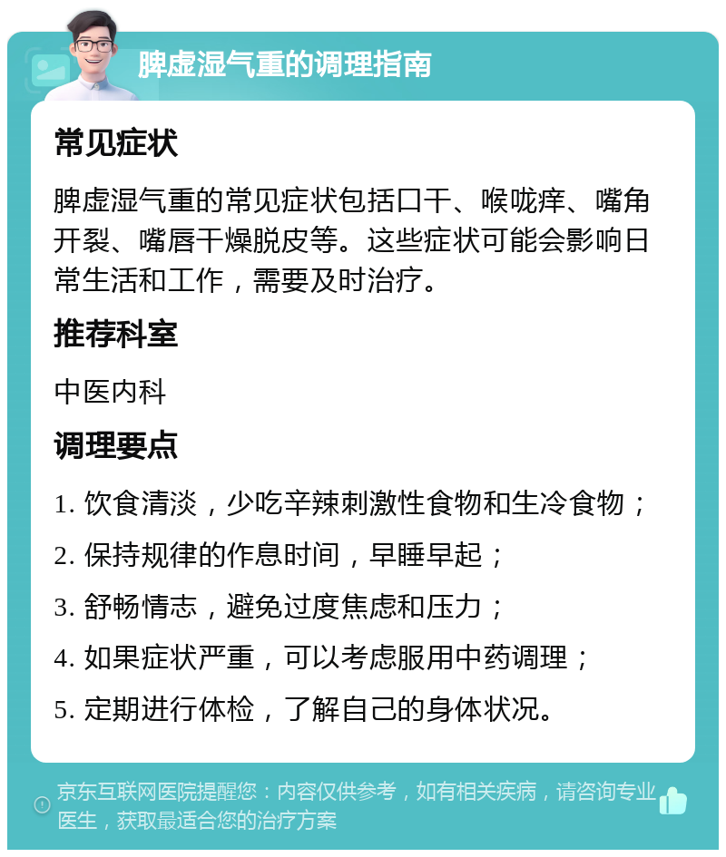 脾虚湿气重的调理指南 常见症状 脾虚湿气重的常见症状包括口干、喉咙痒、嘴角开裂、嘴唇干燥脱皮等。这些症状可能会影响日常生活和工作，需要及时治疗。 推荐科室 中医内科 调理要点 1. 饮食清淡，少吃辛辣刺激性食物和生冷食物； 2. 保持规律的作息时间，早睡早起； 3. 舒畅情志，避免过度焦虑和压力； 4. 如果症状严重，可以考虑服用中药调理； 5. 定期进行体检，了解自己的身体状况。