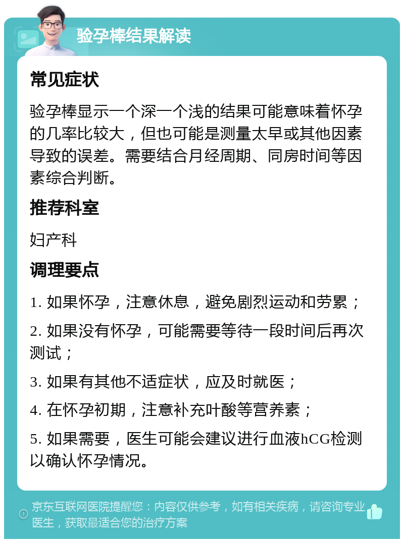 验孕棒结果解读 常见症状 验孕棒显示一个深一个浅的结果可能意味着怀孕的几率比较大，但也可能是测量太早或其他因素导致的误差。需要结合月经周期、同房时间等因素综合判断。 推荐科室 妇产科 调理要点 1. 如果怀孕，注意休息，避免剧烈运动和劳累； 2. 如果没有怀孕，可能需要等待一段时间后再次测试； 3. 如果有其他不适症状，应及时就医； 4. 在怀孕初期，注意补充叶酸等营养素； 5. 如果需要，医生可能会建议进行血液hCG检测以确认怀孕情况。