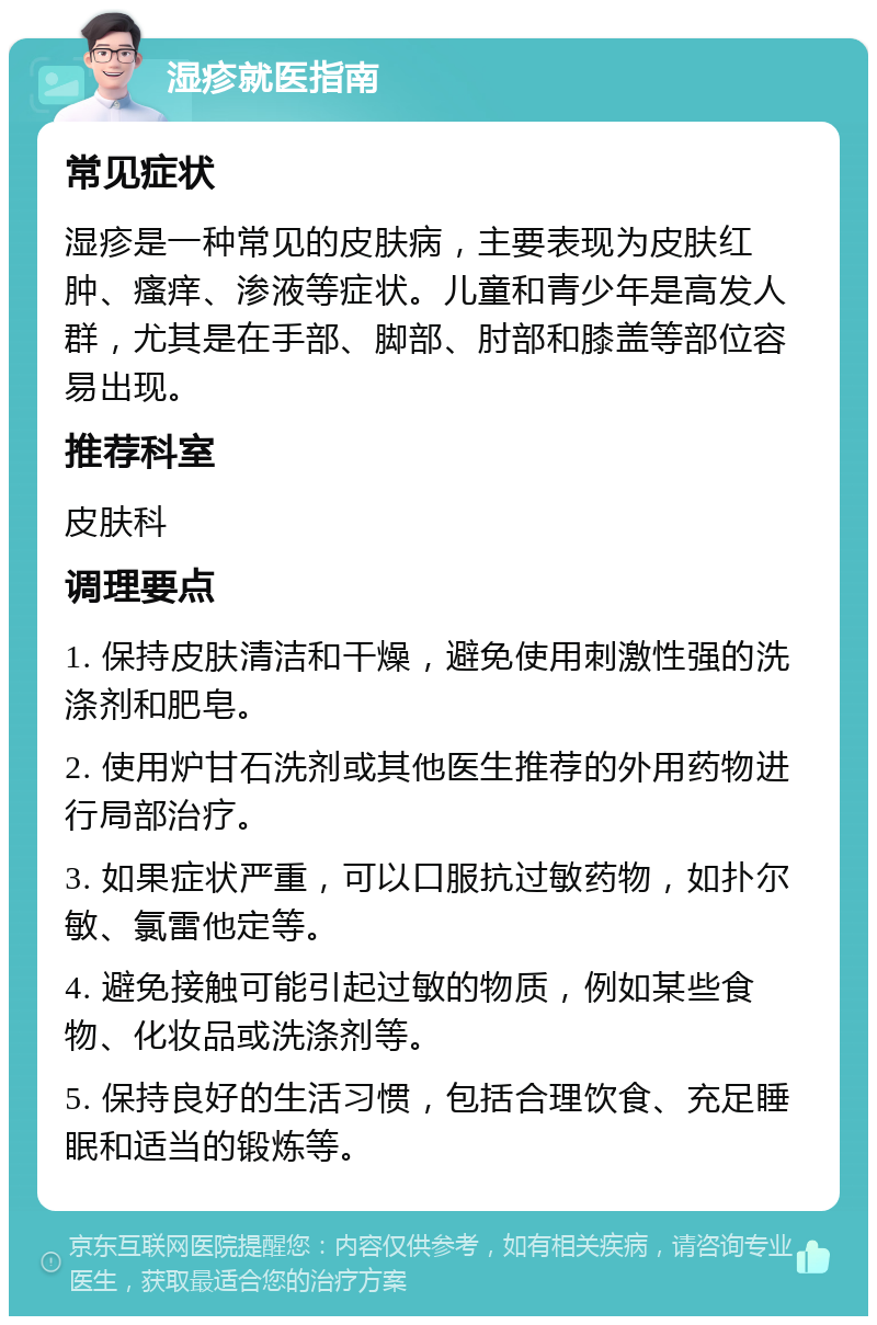 湿疹就医指南 常见症状 湿疹是一种常见的皮肤病，主要表现为皮肤红肿、瘙痒、渗液等症状。儿童和青少年是高发人群，尤其是在手部、脚部、肘部和膝盖等部位容易出现。 推荐科室 皮肤科 调理要点 1. 保持皮肤清洁和干燥，避免使用刺激性强的洗涤剂和肥皂。 2. 使用炉甘石洗剂或其他医生推荐的外用药物进行局部治疗。 3. 如果症状严重，可以口服抗过敏药物，如扑尔敏、氯雷他定等。 4. 避免接触可能引起过敏的物质，例如某些食物、化妆品或洗涤剂等。 5. 保持良好的生活习惯，包括合理饮食、充足睡眠和适当的锻炼等。