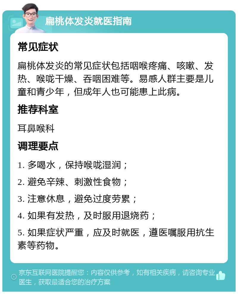 扁桃体发炎就医指南 常见症状 扁桃体发炎的常见症状包括咽喉疼痛、咳嗽、发热、喉咙干燥、吞咽困难等。易感人群主要是儿童和青少年，但成年人也可能患上此病。 推荐科室 耳鼻喉科 调理要点 1. 多喝水，保持喉咙湿润； 2. 避免辛辣、刺激性食物； 3. 注意休息，避免过度劳累； 4. 如果有发热，及时服用退烧药； 5. 如果症状严重，应及时就医，遵医嘱服用抗生素等药物。