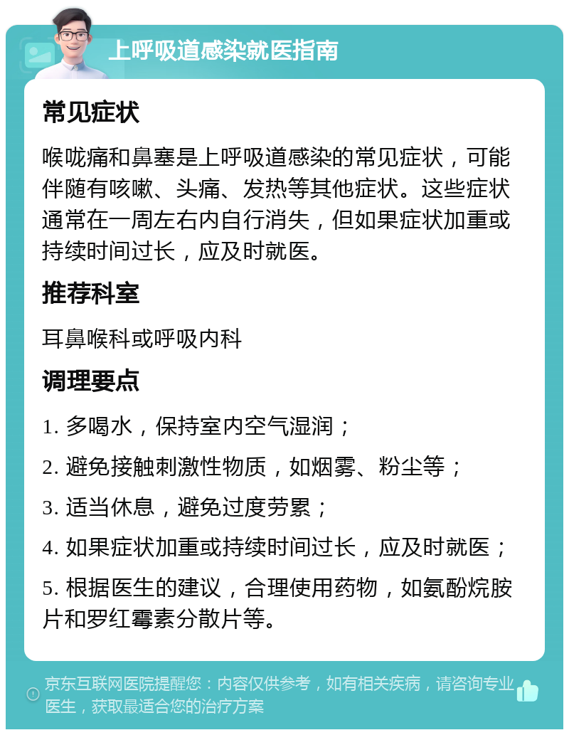 上呼吸道感染就医指南 常见症状 喉咙痛和鼻塞是上呼吸道感染的常见症状，可能伴随有咳嗽、头痛、发热等其他症状。这些症状通常在一周左右内自行消失，但如果症状加重或持续时间过长，应及时就医。 推荐科室 耳鼻喉科或呼吸内科 调理要点 1. 多喝水，保持室内空气湿润； 2. 避免接触刺激性物质，如烟雾、粉尘等； 3. 适当休息，避免过度劳累； 4. 如果症状加重或持续时间过长，应及时就医； 5. 根据医生的建议，合理使用药物，如氨酚烷胺片和罗红霉素分散片等。