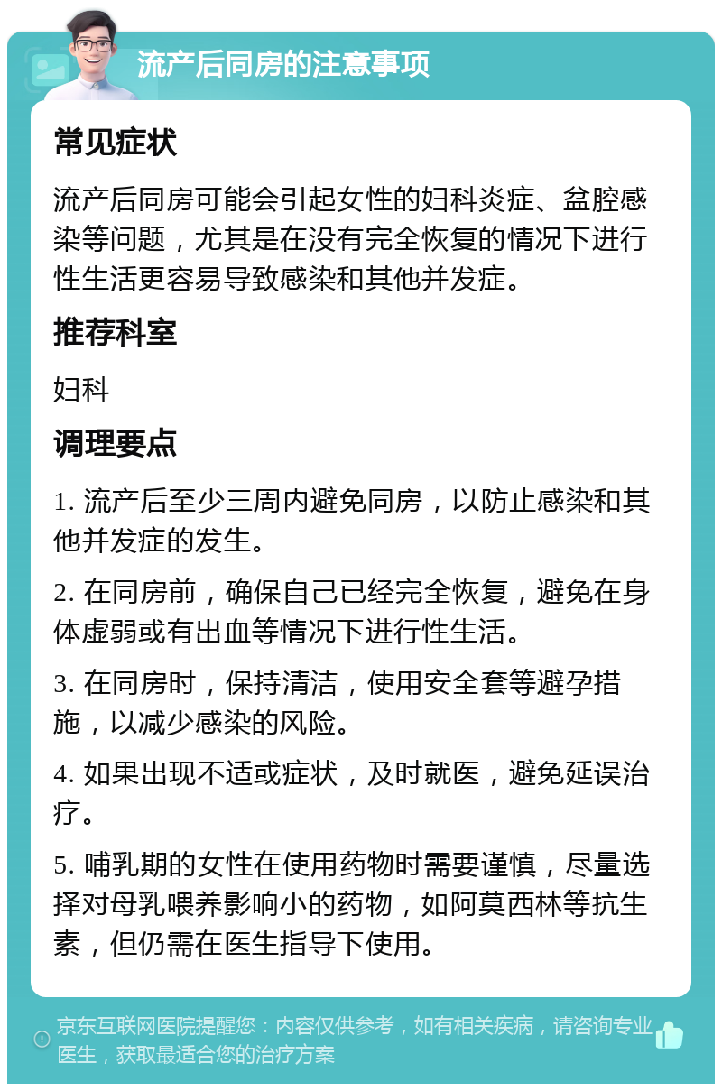 流产后同房的注意事项 常见症状 流产后同房可能会引起女性的妇科炎症、盆腔感染等问题，尤其是在没有完全恢复的情况下进行性生活更容易导致感染和其他并发症。 推荐科室 妇科 调理要点 1. 流产后至少三周内避免同房，以防止感染和其他并发症的发生。 2. 在同房前，确保自己已经完全恢复，避免在身体虚弱或有出血等情况下进行性生活。 3. 在同房时，保持清洁，使用安全套等避孕措施，以减少感染的风险。 4. 如果出现不适或症状，及时就医，避免延误治疗。 5. 哺乳期的女性在使用药物时需要谨慎，尽量选择对母乳喂养影响小的药物，如阿莫西林等抗生素，但仍需在医生指导下使用。