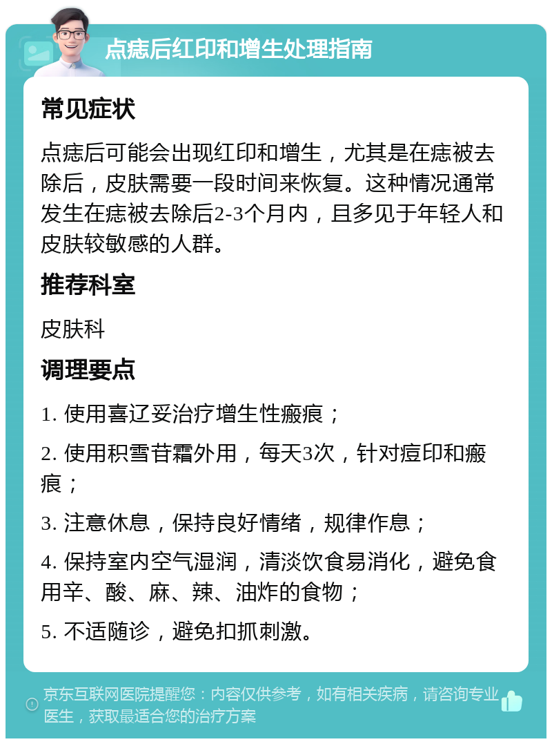 点痣后红印和增生处理指南 常见症状 点痣后可能会出现红印和增生，尤其是在痣被去除后，皮肤需要一段时间来恢复。这种情况通常发生在痣被去除后2-3个月内，且多见于年轻人和皮肤较敏感的人群。 推荐科室 皮肤科 调理要点 1. 使用喜辽妥治疗增生性瘢痕； 2. 使用积雪苷霜外用，每天3次，针对痘印和瘢痕； 3. 注意休息，保持良好情绪，规律作息； 4. 保持室内空气湿润，清淡饮食易消化，避免食用辛、酸、麻、辣、油炸的食物； 5. 不适随诊，避免扣抓刺激。