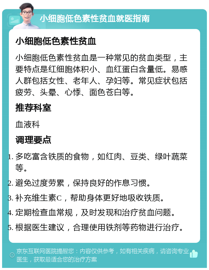 小细胞低色素性贫血就医指南 小细胞低色素性贫血 小细胞低色素性贫血是一种常见的贫血类型，主要特点是红细胞体积小、血红蛋白含量低。易感人群包括女性、老年人、孕妇等。常见症状包括疲劳、头晕、心悸、面色苍白等。 推荐科室 血液科 调理要点 多吃富含铁质的食物，如红肉、豆类、绿叶蔬菜等。 避免过度劳累，保持良好的作息习惯。 补充维生素C，帮助身体更好地吸收铁质。 定期检查血常规，及时发现和治疗贫血问题。 根据医生建议，合理使用铁剂等药物进行治疗。