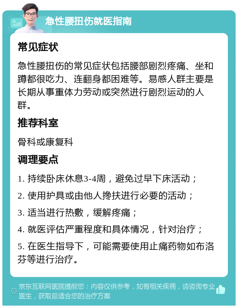 急性腰扭伤就医指南 常见症状 急性腰扭伤的常见症状包括腰部剧烈疼痛、坐和蹲都很吃力、连翻身都困难等。易感人群主要是长期从事重体力劳动或突然进行剧烈运动的人群。 推荐科室 骨科或康复科 调理要点 1. 持续卧床休息3-4周，避免过早下床活动； 2. 使用护具或由他人搀扶进行必要的活动； 3. 适当进行热敷，缓解疼痛； 4. 就医评估严重程度和具体情况，针对治疗； 5. 在医生指导下，可能需要使用止痛药物如布洛芬等进行治疗。