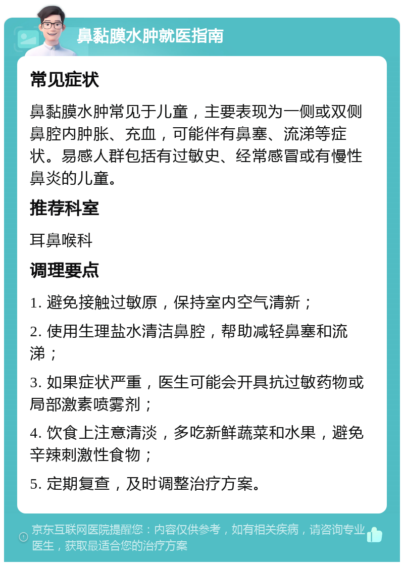 鼻黏膜水肿就医指南 常见症状 鼻黏膜水肿常见于儿童，主要表现为一侧或双侧鼻腔内肿胀、充血，可能伴有鼻塞、流涕等症状。易感人群包括有过敏史、经常感冒或有慢性鼻炎的儿童。 推荐科室 耳鼻喉科 调理要点 1. 避免接触过敏原，保持室内空气清新； 2. 使用生理盐水清洁鼻腔，帮助减轻鼻塞和流涕； 3. 如果症状严重，医生可能会开具抗过敏药物或局部激素喷雾剂； 4. 饮食上注意清淡，多吃新鲜蔬菜和水果，避免辛辣刺激性食物； 5. 定期复查，及时调整治疗方案。