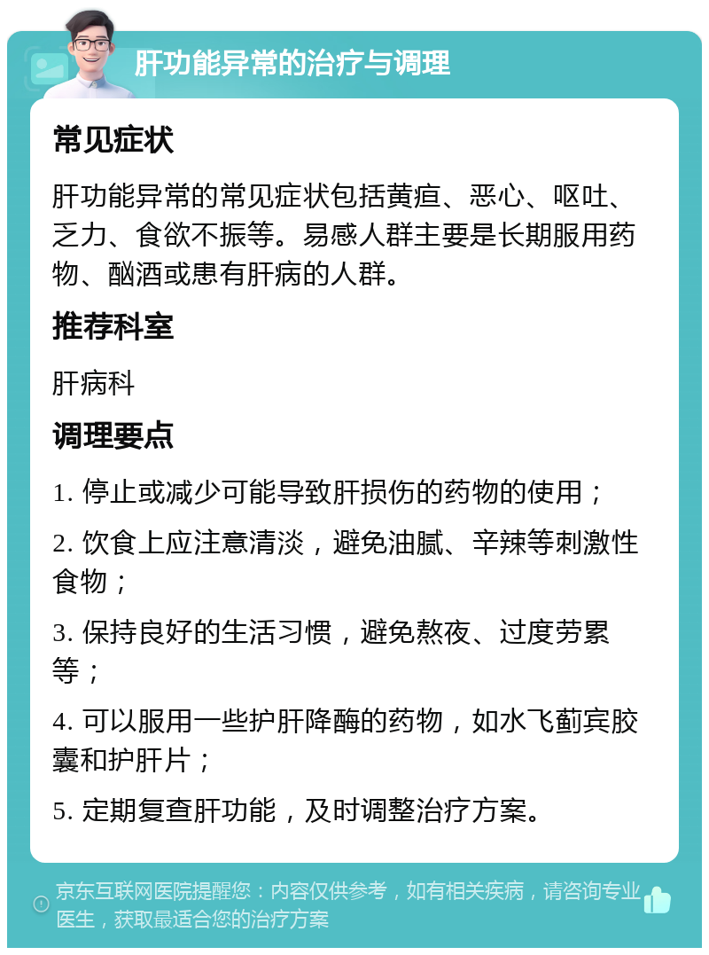 肝功能异常的治疗与调理 常见症状 肝功能异常的常见症状包括黄疸、恶心、呕吐、乏力、食欲不振等。易感人群主要是长期服用药物、酗酒或患有肝病的人群。 推荐科室 肝病科 调理要点 1. 停止或减少可能导致肝损伤的药物的使用； 2. 饮食上应注意清淡，避免油腻、辛辣等刺激性食物； 3. 保持良好的生活习惯，避免熬夜、过度劳累等； 4. 可以服用一些护肝降酶的药物，如水飞蓟宾胶囊和护肝片； 5. 定期复查肝功能，及时调整治疗方案。