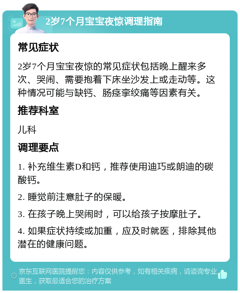 2岁7个月宝宝夜惊调理指南 常见症状 2岁7个月宝宝夜惊的常见症状包括晚上醒来多次、哭闹、需要抱着下床坐沙发上或走动等。这种情况可能与缺钙、肠痉挛绞痛等因素有关。 推荐科室 儿科 调理要点 1. 补充维生素D和钙，推荐使用迪巧或朗迪的碳酸钙。 2. 睡觉前注意肚子的保暖。 3. 在孩子晚上哭闹时，可以给孩子按摩肚子。 4. 如果症状持续或加重，应及时就医，排除其他潜在的健康问题。