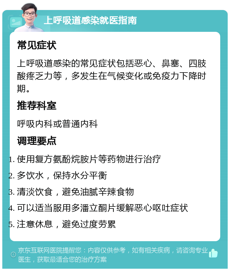 上呼吸道感染就医指南 常见症状 上呼吸道感染的常见症状包括恶心、鼻塞、四肢酸疼乏力等，多发生在气候变化或免疫力下降时期。 推荐科室 呼吸内科或普通内科 调理要点 使用复方氨酚烷胺片等药物进行治疗 多饮水，保持水分平衡 清淡饮食，避免油腻辛辣食物 可以适当服用多潘立酮片缓解恶心呕吐症状 注意休息，避免过度劳累