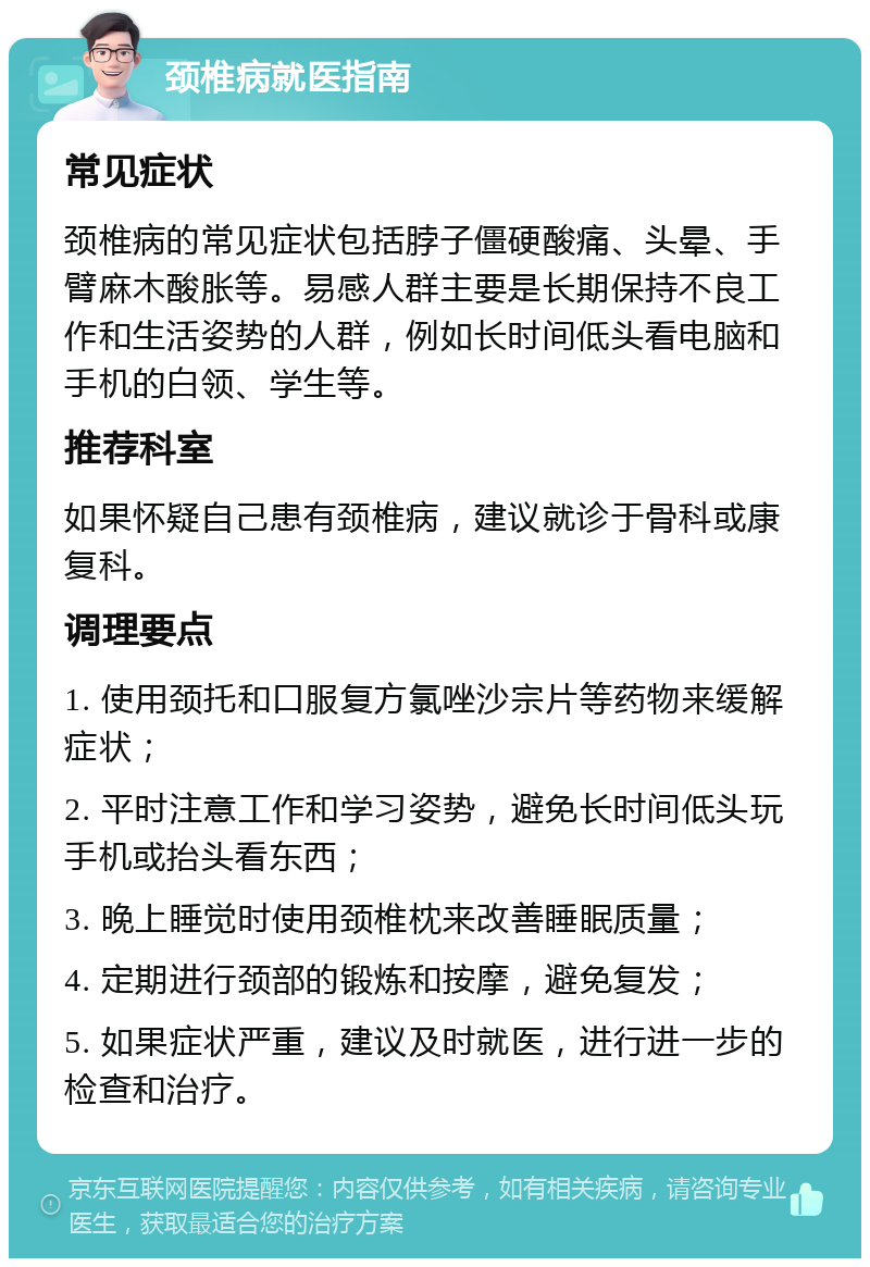 颈椎病就医指南 常见症状 颈椎病的常见症状包括脖子僵硬酸痛、头晕、手臂麻木酸胀等。易感人群主要是长期保持不良工作和生活姿势的人群，例如长时间低头看电脑和手机的白领、学生等。 推荐科室 如果怀疑自己患有颈椎病，建议就诊于骨科或康复科。 调理要点 1. 使用颈托和口服复方氯唑沙宗片等药物来缓解症状； 2. 平时注意工作和学习姿势，避免长时间低头玩手机或抬头看东西； 3. 晚上睡觉时使用颈椎枕来改善睡眠质量； 4. 定期进行颈部的锻炼和按摩，避免复发； 5. 如果症状严重，建议及时就医，进行进一步的检查和治疗。