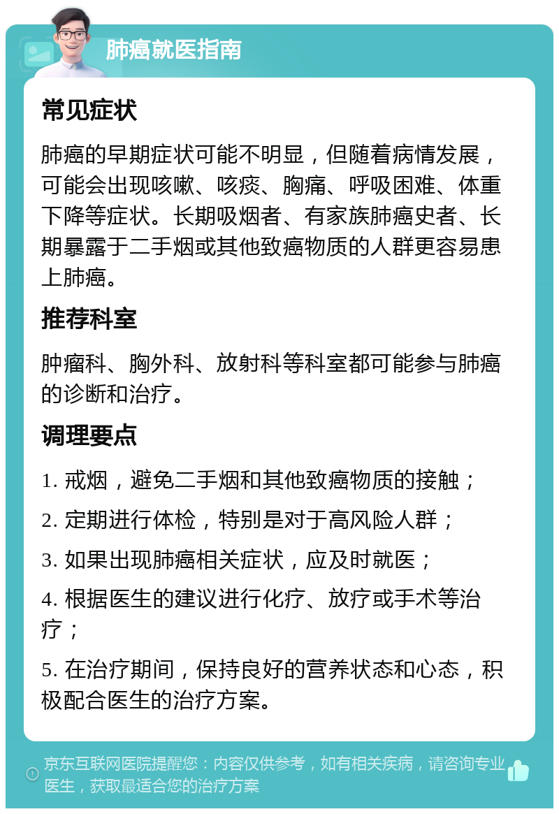 肺癌就医指南 常见症状 肺癌的早期症状可能不明显，但随着病情发展，可能会出现咳嗽、咳痰、胸痛、呼吸困难、体重下降等症状。长期吸烟者、有家族肺癌史者、长期暴露于二手烟或其他致癌物质的人群更容易患上肺癌。 推荐科室 肿瘤科、胸外科、放射科等科室都可能参与肺癌的诊断和治疗。 调理要点 1. 戒烟，避免二手烟和其他致癌物质的接触； 2. 定期进行体检，特别是对于高风险人群； 3. 如果出现肺癌相关症状，应及时就医； 4. 根据医生的建议进行化疗、放疗或手术等治疗； 5. 在治疗期间，保持良好的营养状态和心态，积极配合医生的治疗方案。