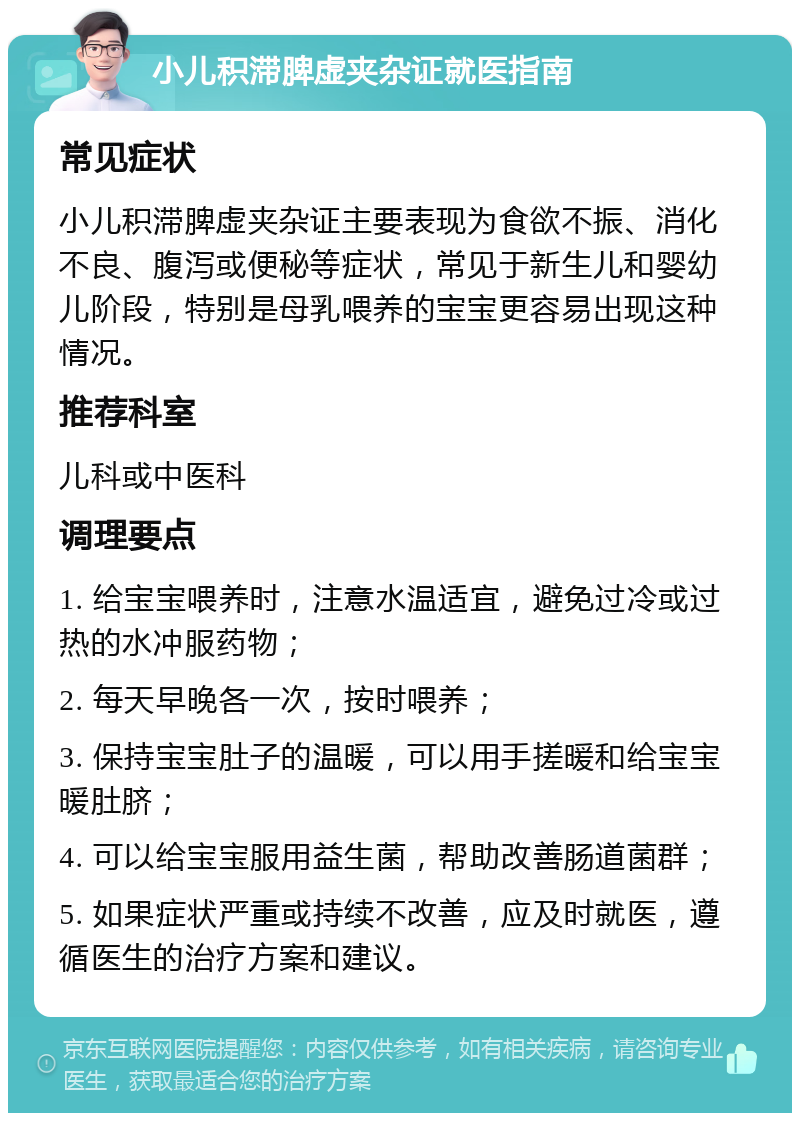 小儿积滞脾虚夹杂证就医指南 常见症状 小儿积滞脾虚夹杂证主要表现为食欲不振、消化不良、腹泻或便秘等症状，常见于新生儿和婴幼儿阶段，特别是母乳喂养的宝宝更容易出现这种情况。 推荐科室 儿科或中医科 调理要点 1. 给宝宝喂养时，注意水温适宜，避免过冷或过热的水冲服药物； 2. 每天早晚各一次，按时喂养； 3. 保持宝宝肚子的温暖，可以用手搓暖和给宝宝暖肚脐； 4. 可以给宝宝服用益生菌，帮助改善肠道菌群； 5. 如果症状严重或持续不改善，应及时就医，遵循医生的治疗方案和建议。