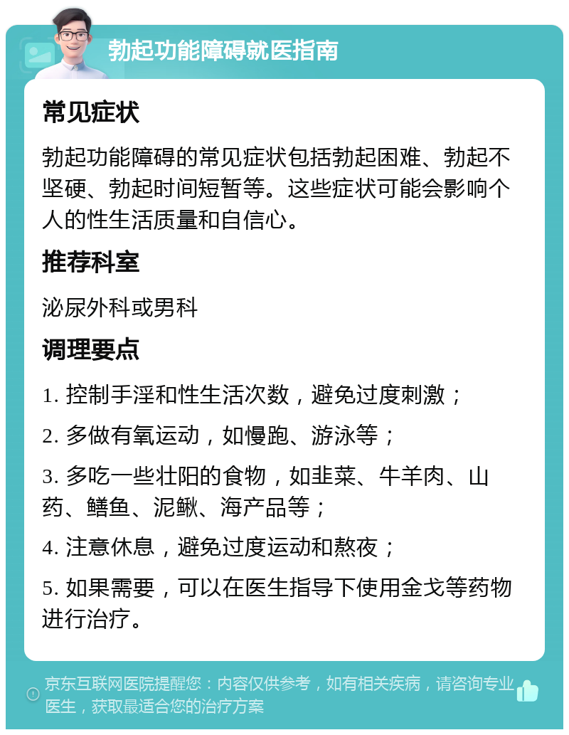 勃起功能障碍就医指南 常见症状 勃起功能障碍的常见症状包括勃起困难、勃起不坚硬、勃起时间短暂等。这些症状可能会影响个人的性生活质量和自信心。 推荐科室 泌尿外科或男科 调理要点 1. 控制手淫和性生活次数，避免过度刺激； 2. 多做有氧运动，如慢跑、游泳等； 3. 多吃一些壮阳的食物，如韭菜、牛羊肉、山药、鳝鱼、泥鳅、海产品等； 4. 注意休息，避免过度运动和熬夜； 5. 如果需要，可以在医生指导下使用金戈等药物进行治疗。